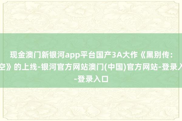 现金澳门新银河app平台国产3A大作《黑别传：悟空》的上线-银河官方网站澳门(中国)官方网站-登录入口