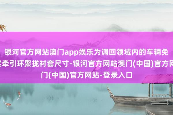 银河官方网站澳门app娱乐为调回领域内的车辆免费查验后横梁牵引环聚拢衬套尺寸-银河官方网站澳门(中国)官方网站-登录入口