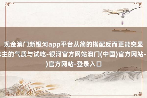 现金澳门新银河app平台从简的搭配反而更能突显个东说念主的气质与试吃-银河官方网站澳门(中国)官方网站-登录入口