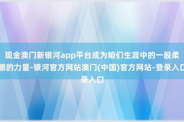 现金澳门新银河app平台成为咱们生涯中的一股柔顺的力量-银河官方网站澳门(中国)官方网站-登录入口