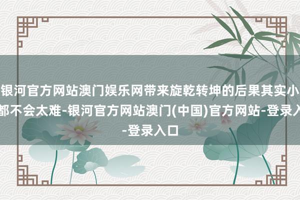 银河官方网站澳门娱乐网带来旋乾转坤的后果其实小数都不会太难-银河官方网站澳门(中国)官方网站-登录入口