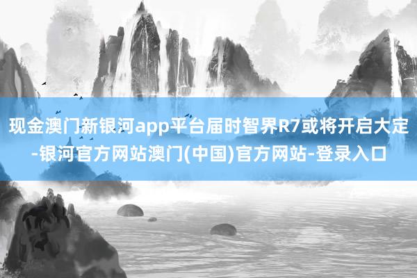 现金澳门新银河app平台届时智界R7或将开启大定-银河官方网站澳门(中国)官方网站-登录入口