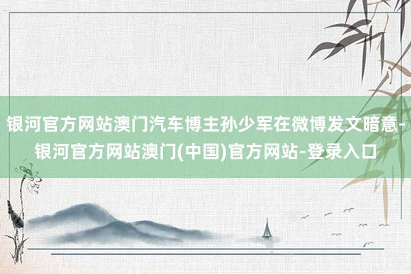 银河官方网站澳门汽车博主孙少军在微博发文暗意-银河官方网站澳门(中国)官方网站-登录入口