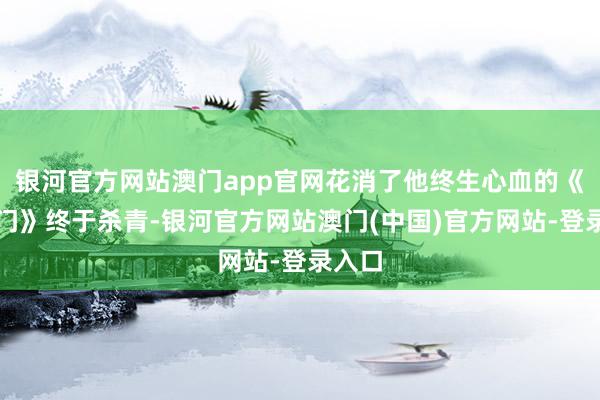 银河官方网站澳门app官网花消了他终生心血的《大宅门》终于杀青-银河官方网站澳门(中国)官方网站-登录入口