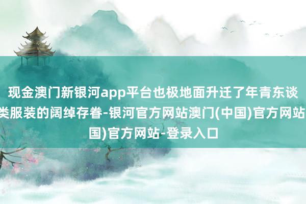 现金澳门新银河app平台也极地面升迁了年青东谈主对这一类服装的阔绰存眷-银河官方网站澳门(中国)官方网站-登录入口