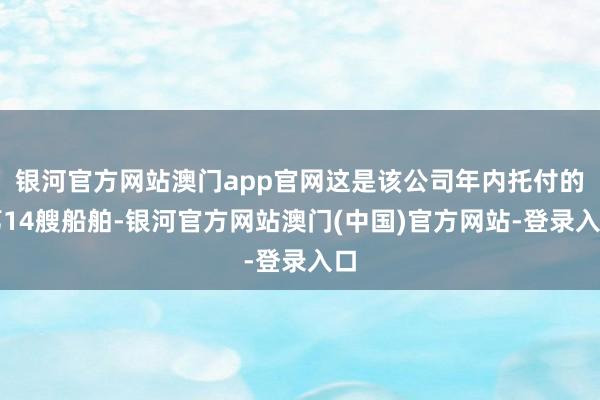 银河官方网站澳门app官网这是该公司年内托付的第14艘船舶-银河官方网站澳门(中国)官方网站-登录入口