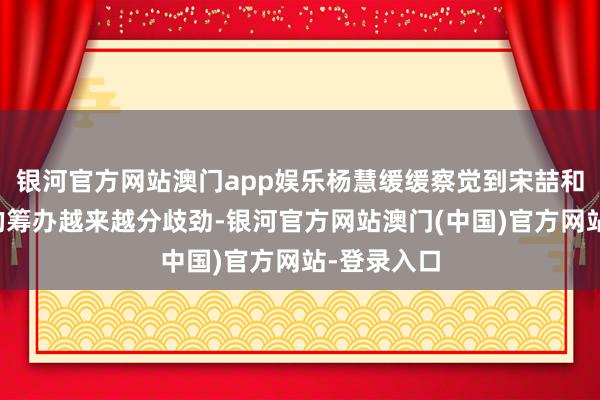 银河官方网站澳门app娱乐杨慧缓缓察觉到宋喆和马蓉之间的筹办越来越分歧劲-银河官方网站澳门(中国)官方网站-登录入口