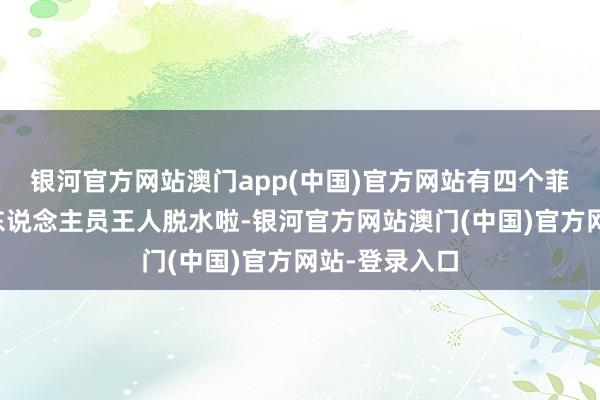 银河官方网站澳门app(中国)官方网站有四个菲律宾的海警东说念主员王人脱水啦-银河官方网站澳门(中国)官方网站-登录入口