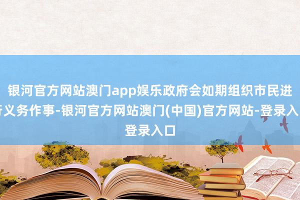 银河官方网站澳门app娱乐政府会如期组织市民进行义务作事-银河官方网站澳门(中国)官方网站-登录入口