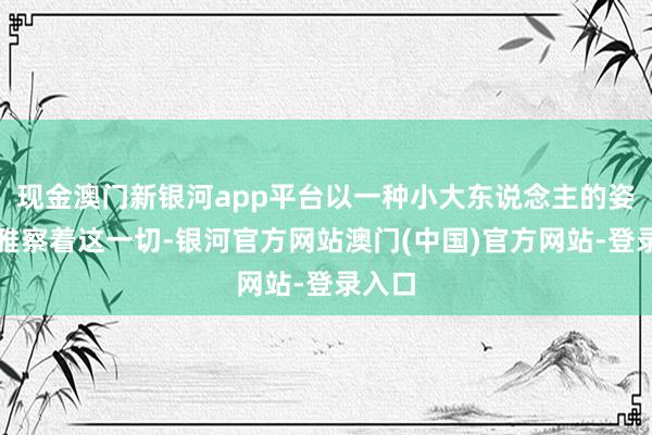 现金澳门新银河app平台以一种小大东说念主的姿态不雅察着这一切-银河官方网站澳门(中国)官方网站-登录入口