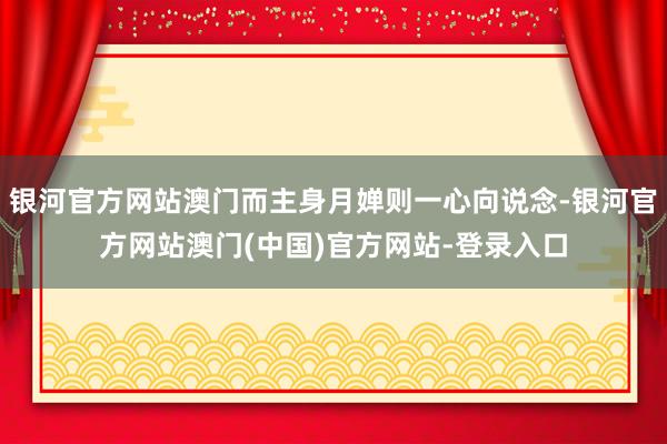 银河官方网站澳门而主身月婵则一心向说念-银河官方网站澳门(中国)官方网站-登录入口