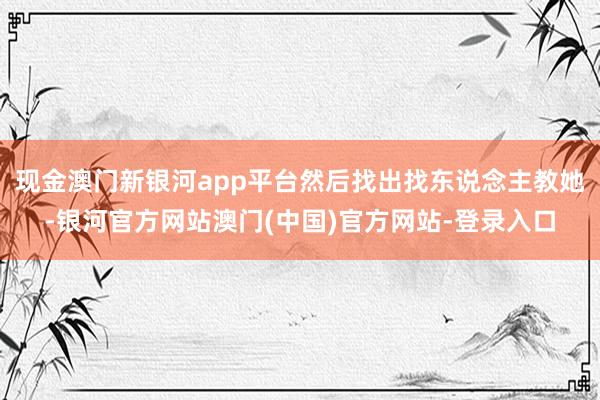 现金澳门新银河app平台然后找出找东说念主教她-银河官方网站澳门(中国)官方网站-登录入口