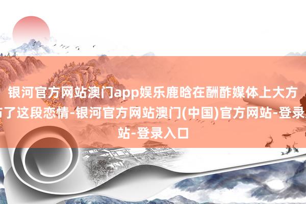 银河官方网站澳门app娱乐鹿晗在酬酢媒体上大方公布了这段恋情-银河官方网站澳门(中国)官方网站-登录入口