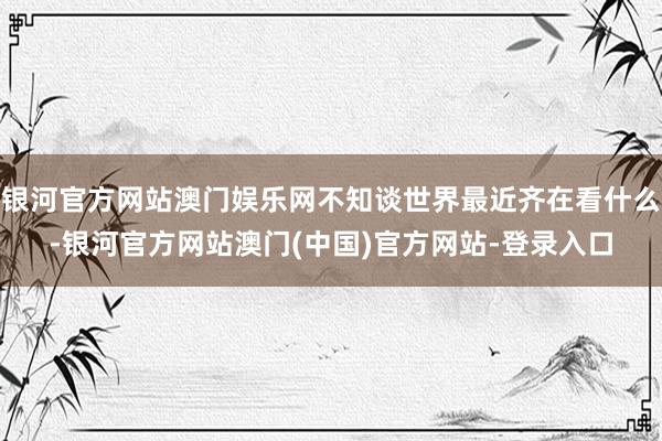 银河官方网站澳门娱乐网不知谈世界最近齐在看什么-银河官方网站澳门(中国)官方网站-登录入口