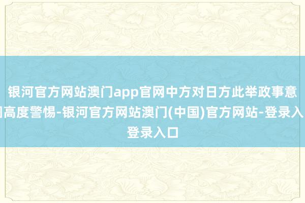 银河官方网站澳门app官网中方对日方此举政事意图高度警惕-银河官方网站澳门(中国)官方网站-登录入口