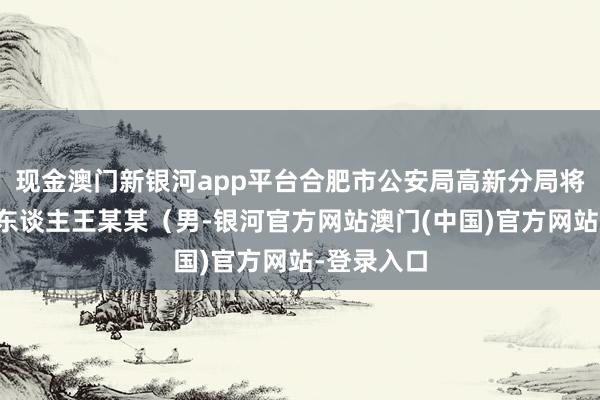 现金澳门新银河app平台合肥市公安局高新分局将违规嫌疑东谈主王某某（男-银河官方网站澳门(中国)官方网站-登录入口