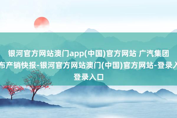 银河官方网站澳门app(中国)官方网站 广汽集团发布产销快报-银河官方网站澳门(中国)官方网站-登录入口