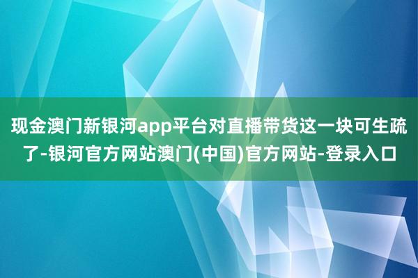 现金澳门新银河app平台对直播带货这一块可生疏了-银河官方网站澳门(中国)官方网站-登录入口