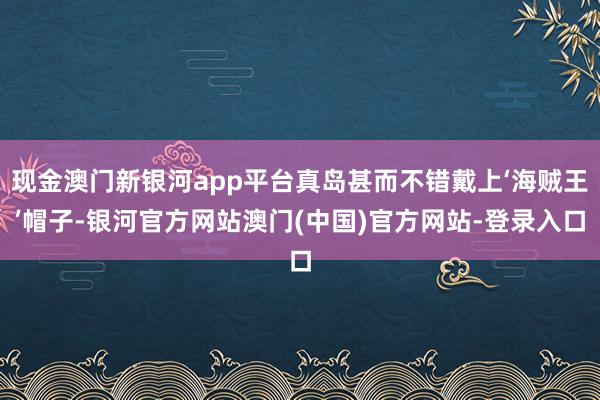 现金澳门新银河app平台真岛甚而不错戴上‘海贼王’帽子-银河官方网站澳门(中国)官方网站-登录入口