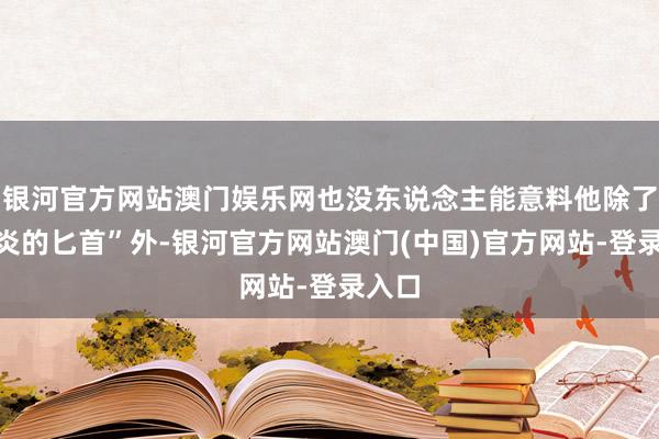 银河官方网站澳门娱乐网也没东说念主能意料他除了“鬼炎的匕首”外-银河官方网站澳门(中国)官方网站-登录入口