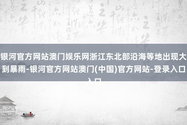 银河官方网站澳门娱乐网浙江东北部沿海等地出现大到暴雨-银河官方网站澳门(中国)官方网站-登录入口