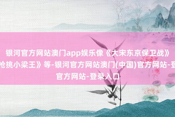 银河官方网站澳门app娱乐像《大宋东京保卫战》《岳飞枪挑小梁王》等-银河官方网站澳门(中国)官方网站-登录入口