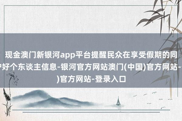 现金澳门新银河app平台提醒民众在享受假期的同期要保护好个东谈主信息-银河官方网站澳门(中国)官方网站-登录入口