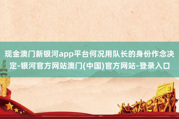 现金澳门新银河app平台何况用队长的身份作念决定-银河官方网站澳门(中国)官方网站-登录入口