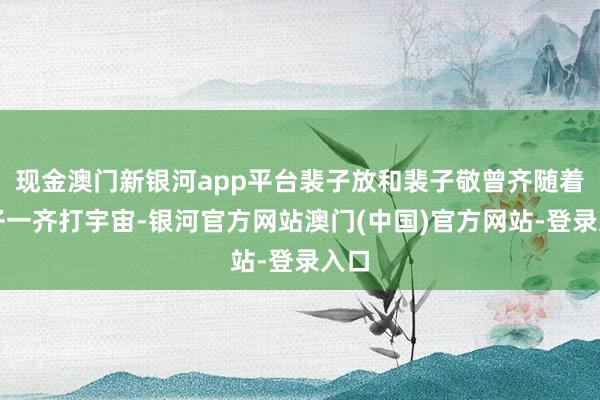 现金澳门新银河app平台裴子放和裴子敬曾齐随着天子一齐打宇宙-银河官方网站澳门(中国)官方网站-登录入口