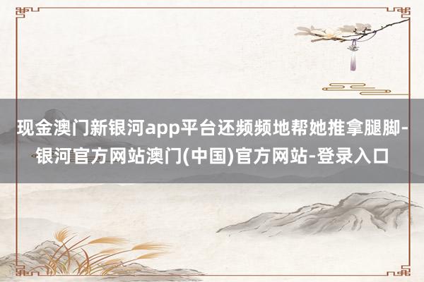 现金澳门新银河app平台还频频地帮她推拿腿脚-银河官方网站澳门(中国)官方网站-登录入口