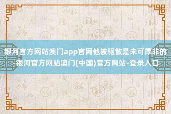 银河官方网站澳门app官网他被驱散是未可厚非的-银河官方网站澳门(中国)官方网站-登录入口