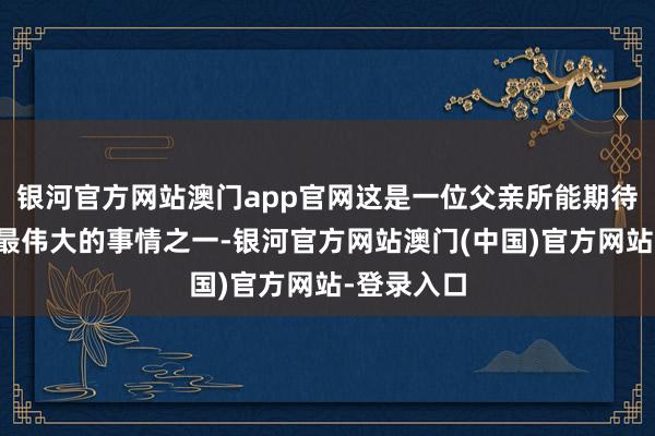 银河官方网站澳门app官网这是一位父亲所能期待或盼愿的最伟大的事情之一-银河官方网站澳门(中国)官方网站-登录入口