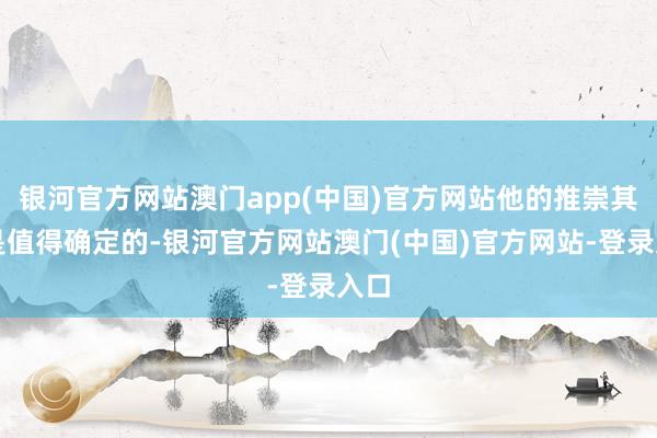 银河官方网站澳门app(中国)官方网站他的推崇其实是值得确定的-银河官方网站澳门(中国)官方网站-登录入口