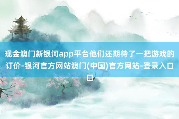 现金澳门新银河app平台他们还期待了一把游戏的订价-银河官方网站澳门(中国)官方网站-登录入口