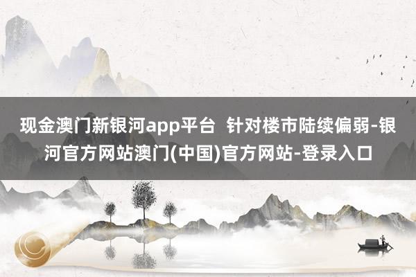 现金澳门新银河app平台  针对楼市陆续偏弱-银河官方网站澳门(中国)官方网站-登录入口