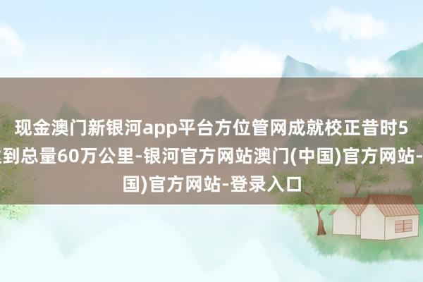 现金澳门新银河app平台方位管网成就校正昔时5年瞻望达到总量60万公里-银河官方网站澳门(中国)官方网站-登录入口