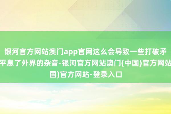 银河官方网站澳门app官网这么会导致一些打破矛盾……他平息了外界的杂音-银河官方网站澳门(中国)官方网站-登录入口