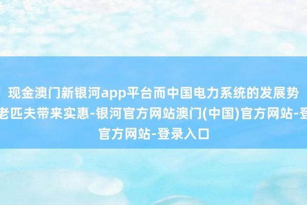 现金澳门新银河app平台而中国电力系统的发展势必会为老匹夫带来实惠-银河官方网站澳门(中国)官方网站-登录入口