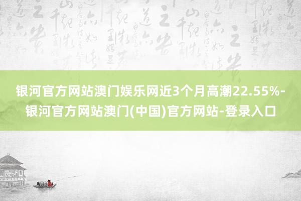 银河官方网站澳门娱乐网近3个月高潮22.55%-银河官方网站澳门(中国)官方网站-登录入口