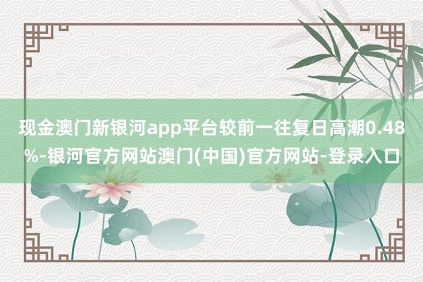 现金澳门新银河app平台较前一往复日高潮0.48%-银河官方网站澳门(中国)官方网站-登录入口