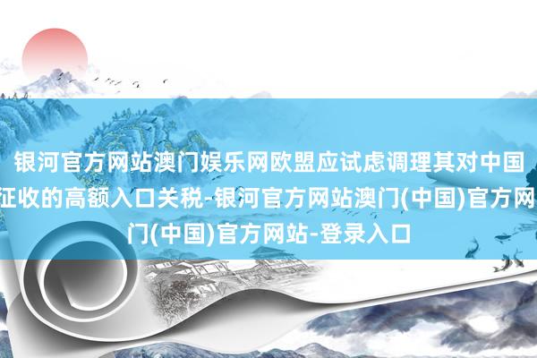 银河官方网站澳门娱乐网欧盟应试虑调理其对中国产电动汽车征收的高额入口关税-银河官方网站澳门(中国)官方网站-登录入口