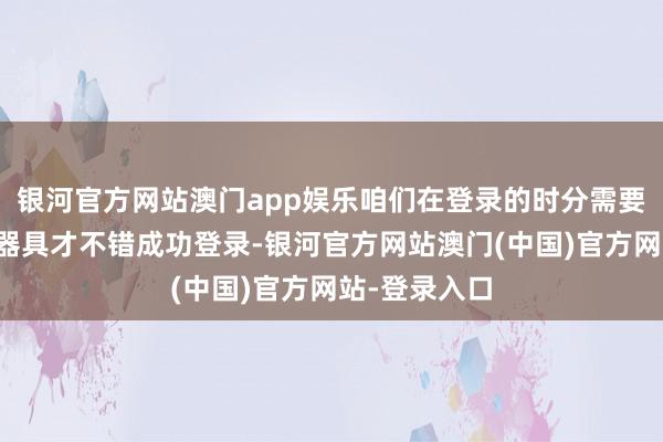 银河官方网站澳门app娱乐咱们在登录的时分需要借助到加快器具才不错成功登录-银河官方网站澳门(中国)官方网站-登录入口