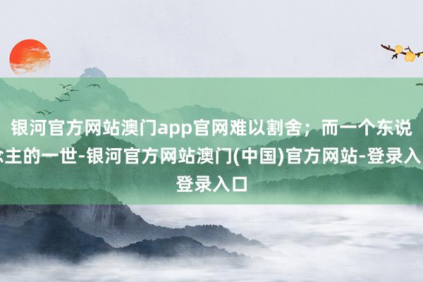 银河官方网站澳门app官网难以割舍；而一个东说念主的一世-银河官方网站澳门(中国)官方网站-登录入口