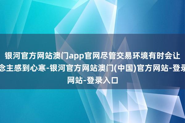 银河官方网站澳门app官网尽管交易环境有时会让东说念主感到心寒-银河官方网站澳门(中国)官方网站-登录入口