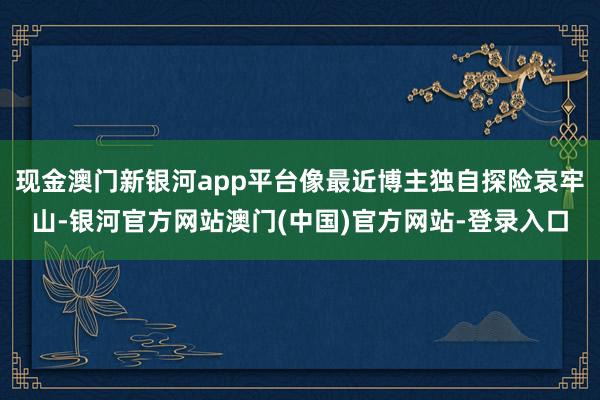 现金澳门新银河app平台像最近博主独自探险哀牢山-银河官方网站澳门(中国)官方网站-登录入口