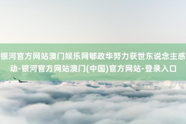 银河官方网站澳门娱乐网郇政华努力获世东说念主感动-银河官方网站澳门(中国)官方网站-登录入口