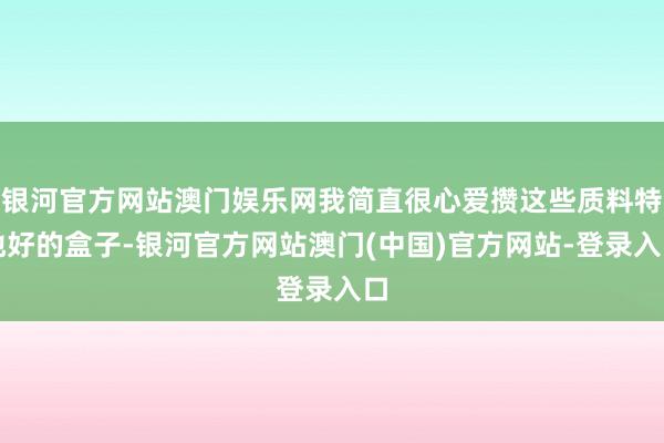 银河官方网站澳门娱乐网我简直很心爱攒这些质料特地好的盒子-银河官方网站澳门(中国)官方网站-登录入口