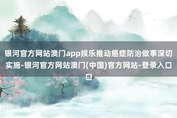 银河官方网站澳门app娱乐推动癌症防治做事深切实施-银河官方网站澳门(中国)官方网站-登录入口