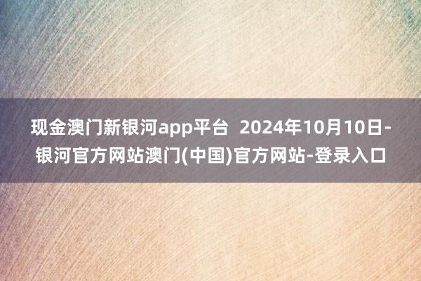 现金澳门新银河app平台  2024年10月10日-银河官方网站澳门(中国)官方网站-登录入口