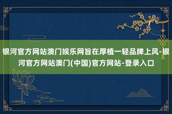 银河官方网站澳门娱乐网旨在厚植一轻品牌上风-银河官方网站澳门(中国)官方网站-登录入口